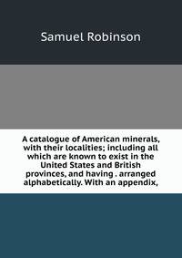 A catalogue of American minerals, with their localities; including all which are known to exist in the United States and British provinces, and having . arranged alphabetically. With an appendix,