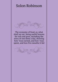 The economy of food, or, what shall we eat: being useful lessons for rich and poor, including the story of one dime a day, showing how 'twas earned, and how 'twas spent, and how five mouths it fed