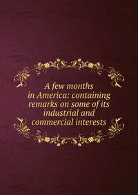 A few months in America: containing remarks on some of its industrial and commercial interests
