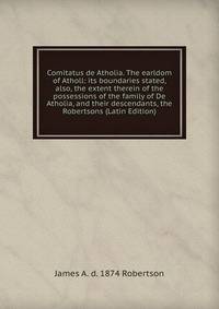 Comitatus de Atholia. The earldom of Atholl: its boundaries stated, also, the extent therein of the possessions of the family of De Atholia, and their descendants, the Robertsons (Latin Edition)