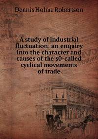 A study of industrial fluctuation; an enquiry into the character and causes of the s0-called cyclical movements of trade