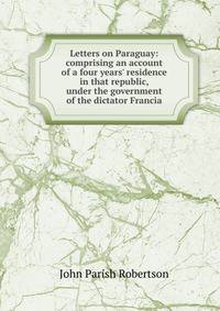 Letters on Paraguay: comprising an account of a four years' residence in that republic, under the government of the dictator Francia