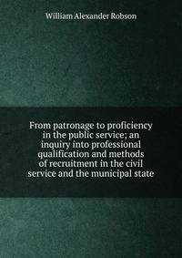 From patronage to proficiency in the public service; an inquiry into professional qualification and methods of recruitment in the civil service and the municipal state