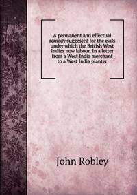 A permanent and effectual remedy suggested for the evils under which the British West Indies now labour. In a letter from a West India merchant to a West India planter