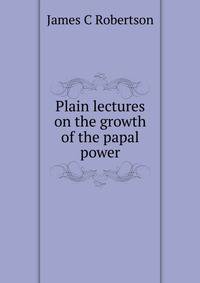 Plain lectures on the growth of the papal power