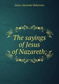 The sayings of Jesus of Nazareth;