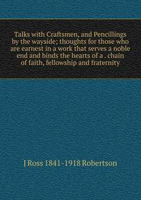 Talks with Craftsmen, and Pencillings by the wayside; thoughts for those who are earnest in a work that serves a noble end and binds the hearts of a . chain of faith, fellowship and fraternity