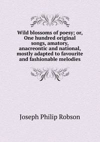 Wild blossoms of poesy; or, One hundred original songs, amatory, anacreontic and national, mostly adapted to favourite and fashionable melodies