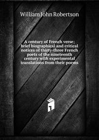 A century of French verse; brief biographical and critical notices of thirty-three French poets of the nineteenth century with experimental translations from their poems