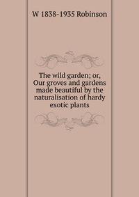 The wild garden; or, Our groves and gardens made beautiful by the naturalisation of hardy exotic plants