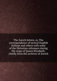 The Zurich letters, or, The correspondence of several English bishops and others with some of the Helvetian reformers during the reign of Queen Elizabeth: chiefly from the archives of Zurich