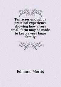 Ten acres enough; a practical experience showing how a very small farm may be made to keep a very large family