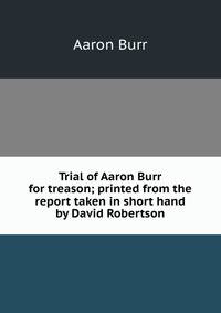 Trial of Aaron Burr for treason; printed from the report taken in short hand by David Robertson