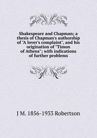 Shakespeare and Chapman; a thesis of Chapman's authorship of "A lover's complaint", and his origination of "Timon of Athens"; with indications of further problems