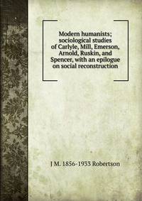 Modern humanists; sociological studies of Carlyle, Mill, Emerson, Arnold, Ruskin, and Spencer, with an epilogue on social reconstruction