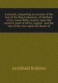 A journal, comprising an account of the loss of the Brig Commerce, of Hartford, (Con.) James Riley, master, upon the western coast of Africa, August . and the rest of the crew upon the desert of