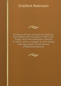 A history of two reciprocity treaties, the Treaty with Canada in 1854, the Treaty with the Hawaiian Islands in 1876; with a chapter on the treaty making power of the House of Representatives