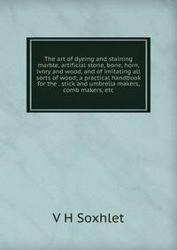 The art of dyeing and staining marble, artificial stone, bone, horn, ivory and wood, and of imitating all sorts of wood; a practical handbook for the . stick and umbrella makers, comb makers, etc.