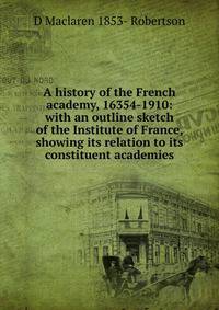 A history of the French academy, 16354-1910: with an outline sketch of the Institute of France, showing its relation to its constituent academies