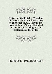 History of the Knights Templars of Canada. From the foundation of the order in A.D. 1800 to the present time. With an historical retrospect of . writings of the historians of the order
