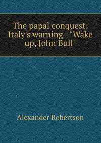 The papal conquest: Italy's warning--"Wake up, John Bull"