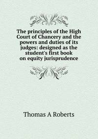 The principles of the High Court of Chancery and the powers and duties of its judges: designed as the student's first book on equity jurisprudence