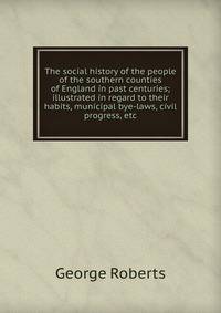 The social history of the people of the southern counties of England in past centuries; illustrated in regard to their habits, municipal bye-laws, civil progress, etc.