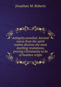 Antiquity unveiled. Ancient voices from the spirit realms disclose the most startling revelations, proving Christianity to be of heathen origin