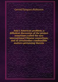 Asia's American problem; a diffedent discussion of the project sometimes called the new international Chinese consortium, and of certainother combustible matters pertaining thereto