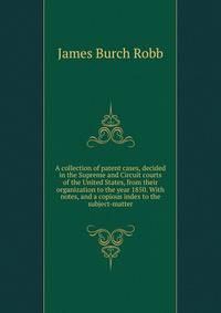 A collection of patent cases, decided in the Supreme and Circuit courts of the United States, from their organization to the year 1850. With notes, and a copious index to the subject-matter
