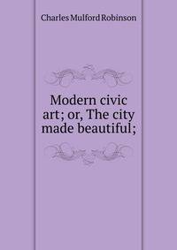 Modern civic art; or, The city made beautiful;