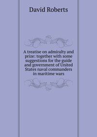 A treatise on admiralty and prize: together with some suggestions for the guide and government of United States naval commanders in maritime wars
