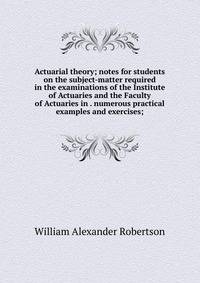 Actuarial theory; notes for students on the subject-matter required in the examinations of the Institute of Actuaries and the Faculty of Actuaries in . numerous practical examples and exercises;