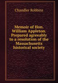 Memoir of Hon. William Appleton. Prepared agreeably to a resolution of the Massachusetts historical society