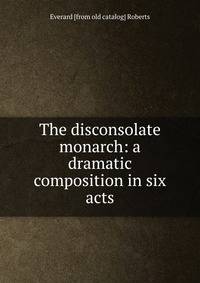 The disconsolate monarch: a dramatic composition in six acts