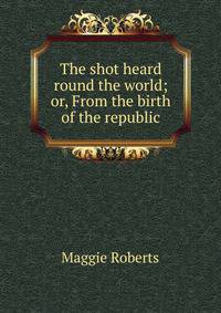 The shot heard round the world; or, From the birth of the republic