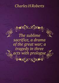 The sublime sacrifice, a drama of the great war; a tragedy in three acts with prologue