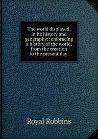 The world displayed, in its history and geography;: embracing a history of the world, from the creation to the present day .