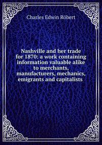 Nashville and her trade for 1870: a work containing information valuable alike to merchants, manufacturers, mechanics, emigrants and capitalists .