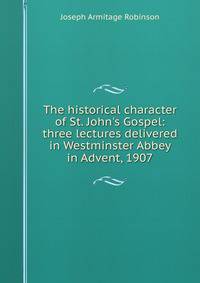 The historical character of St. John's Gospel: three lectures delivered in Westminster Abbey in Advent, 1907