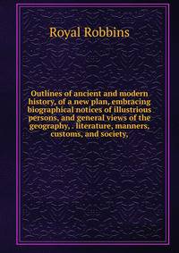 Outlines of ancient and modern history, of a new plan, embracing biographical notices of illustrious persons, and general views of the geography, . literature, manners, customs, and society,
