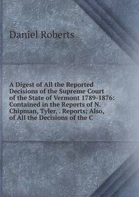 A Digest of All the Reported Decisions of the Supreme Court of the State of Vermont 1789-1876: Contained in the Reports of N. Chipman, Tyler, . Reports; Also, of All the Decisions of the C