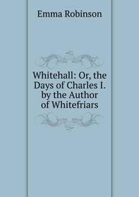 Whitehall: Or, the Days of Charles I. by the Author of Whitefriars