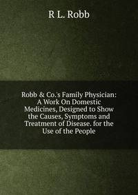 Robb &amp; Co.'s Family Physician: A Work On Domestic Medicines, Designed to Show the Causes, Symptoms and Treatment of Disease. for the Use of the People