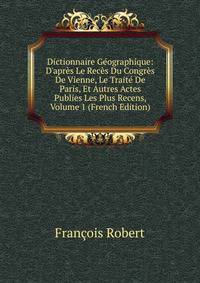 Dictionnaire G?ographique: D'apr?s Le Rec?s Du Congr?s De Vienne, Le Trait? De Paris, Et Autres Actes Publies Les Plus Recens, Volume 1 (French Edition)