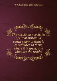 The missionary societies of Great Britain: a concise view of what is contributed to them, where it is spent, and what are the results