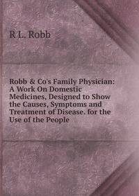 Robb &amp; Co's Family Physician: A Work On Domestic Medicines, Designed to Show the Causes, Symptoms and Treatment of Disease. for the Use of the People