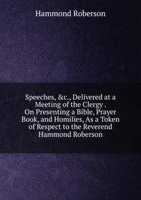 Speeches, &amp;c., Delivered at a Meeting of the Clergy . On Presenting a Bible, Prayer Book, and Homilies, As a Token of Respect to the Reverend Hammond Roberson