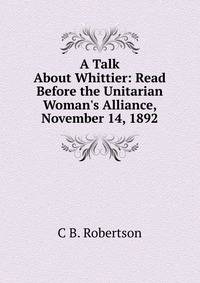 A Talk About Whittier: Read Before the Unitarian Woman's Alliance, November 14, 1892