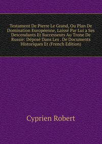 Testament De Pierre Le Grand, Ou Plan De Domination Europeenne, Laisse Par Lui a Ses Descendants Et Successeurs Au Trone De Russie: Depose Dans Les . De Documents Historiques Et (French Edition)